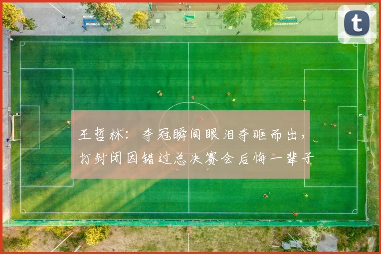 王哲林:夺冠瞬间眼泪夺眶而出,打封闭因错过总决赛会后悔一辈子