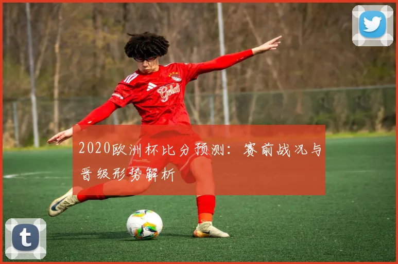 2020欧洲杯比分预测:赛前战况与晋级形势解析
