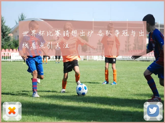 世界杯比赛猜想出炉 各队争冠与出线看点引关注