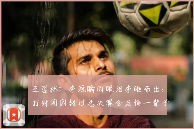 王哲林:夺冠瞬间眼泪夺眶而出,打封闭因错过总决赛会后悔一辈子
