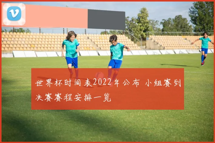 世界杯时间表2022年公布 小组赛到决赛赛程安排一览