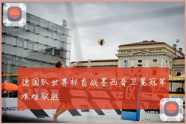 德国队世界杯首战墨西哥卫冕冠军艰难取胜