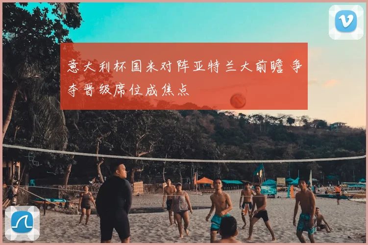 意大利杯国米对阵亚特兰大前瞻 争夺晋级席位成焦点