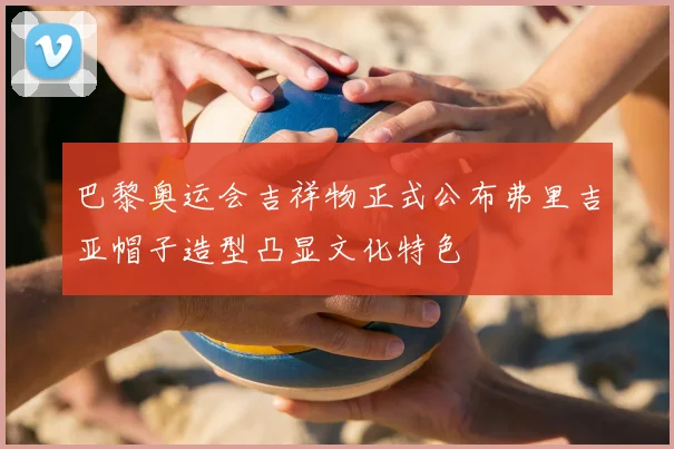 巴黎奥运会吉祥物正式公布弗里吉亚帽子造型凸显文化特色