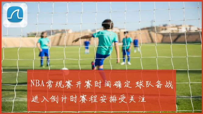 NBA常规赛开赛时间确定 球队备战进入倒计时赛程安排受关注