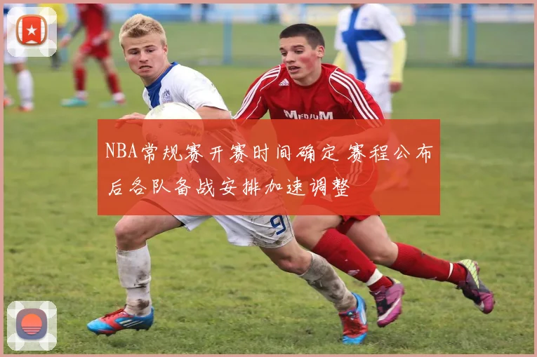 NBA常规赛开赛时间确定 赛程公布后各队备战安排加速调整
