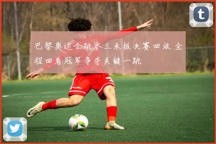 巴黎奥运会跳水三米板决赛回放 全程回看冠军争夺关键一跳
