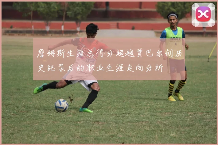 詹姆斯生涯总得分超越贾巴尔创历史纪录后的职业生涯走向分析