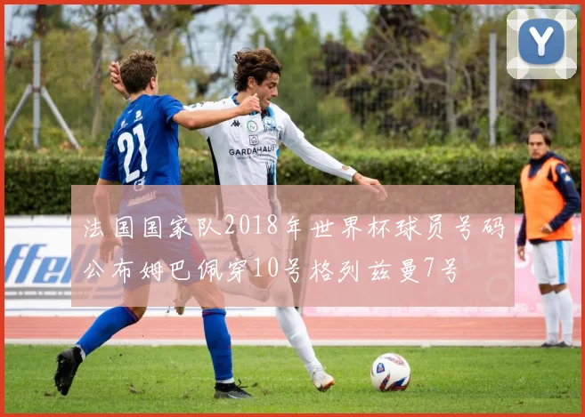 法国国家队2018年世界杯球员号码公布姆巴佩穿10号格列兹曼7号
