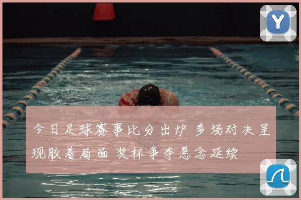 今日足球赛事比分出炉 多场对决呈现胶着局面 奖杯争夺悬念延续