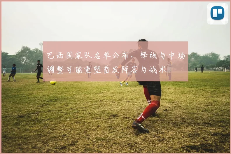 巴西国家队名单公布，锋线与中场调整可能重塑首发阵容与战术