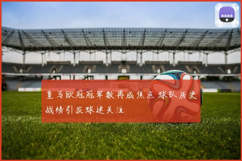 皇马欧冠冠军数再成焦点 球队历史战绩引发球迷关注