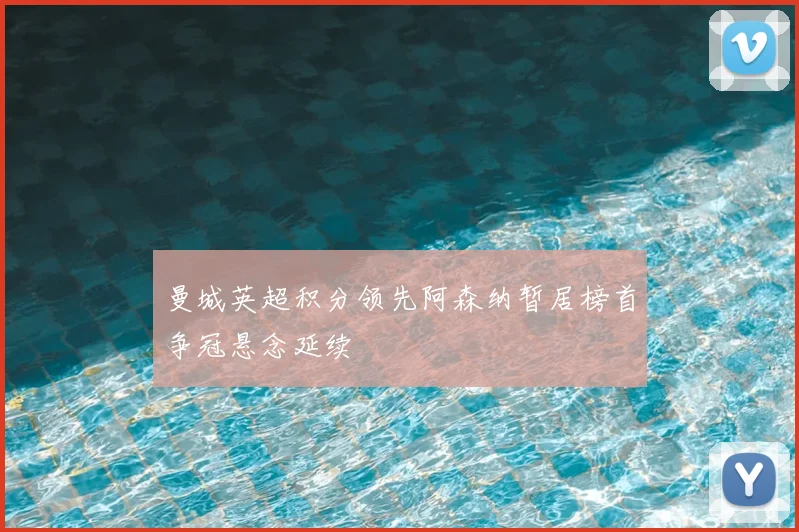 曼城英超积分领先阿森纳暂居榜首争冠悬念延续