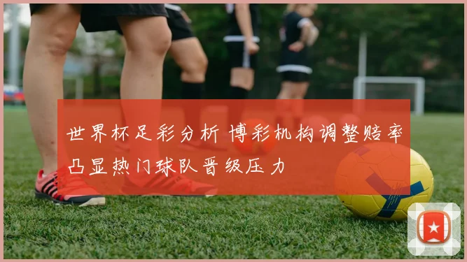世界杯足彩分析 博彩机构调整赔率凸显热门球队晋级压力