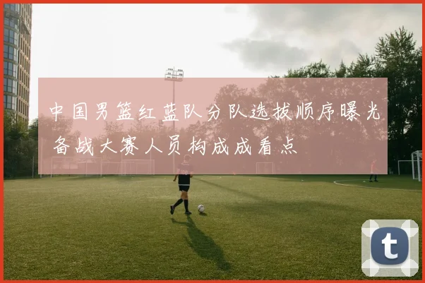 中国男篮红蓝队分队选拔顺序曝光 备战大赛人员构成成看点