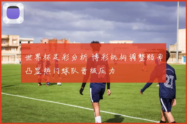 世界杯足彩分析 博彩机构调整赔率凸显热门球队晋级压力