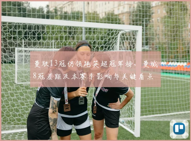 曼联13冠仍领跑英超冠军榜，曼城8冠差距及本赛季影响与关键看点