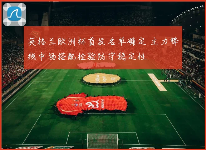 英格兰欧洲杯首发名单确定 主力锋线中场搭配检验防守稳定性