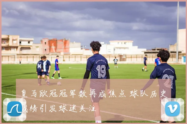 皇马欧冠冠军数再成焦点 球队历史战绩引发球迷关注