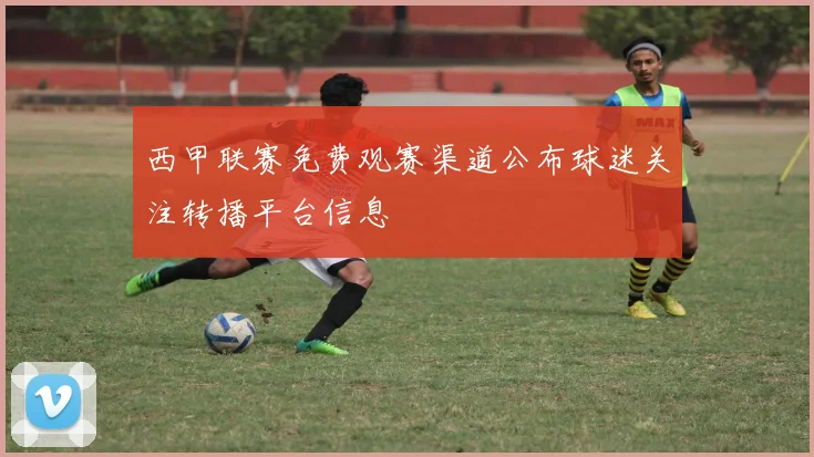西甲联赛免费观赛渠道公布球迷关注转播平台信息