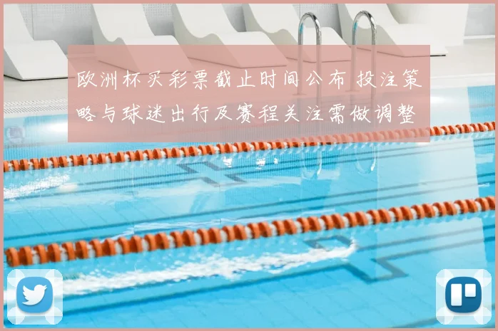 欧洲杯买彩票截止时间公布 投注策略与球迷出行及赛程关注需做调整