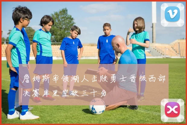 詹姆斯率领湖人击败勇士晋级西部决赛库里空砍三十分