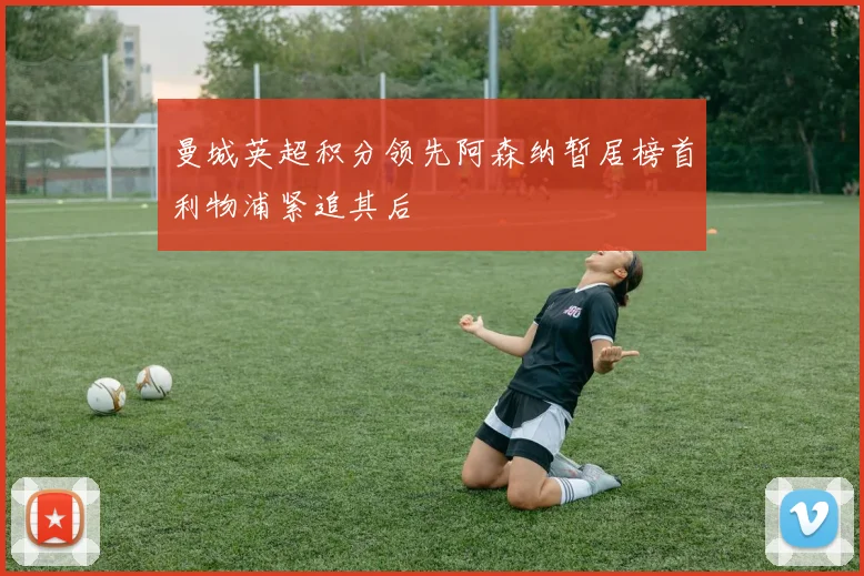 曼城英超积分领先阿森纳暂居榜首利物浦紧追其后