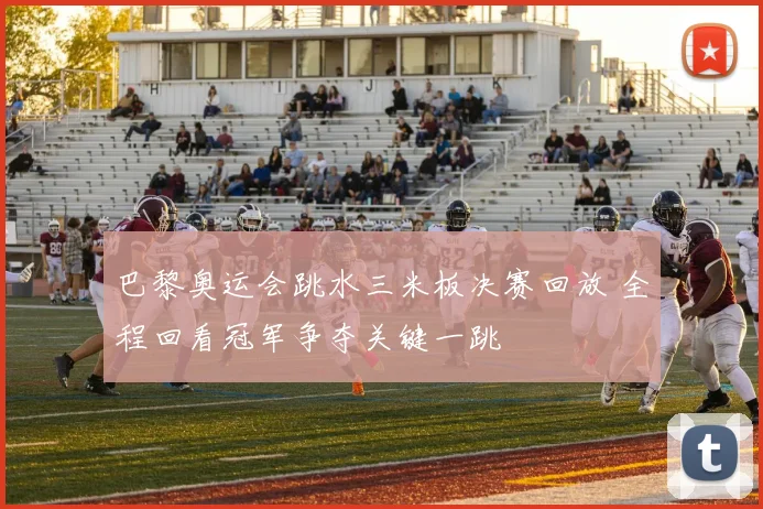 巴黎奥运会跳水三米板决赛回放 全程回看冠军争夺关键一跳