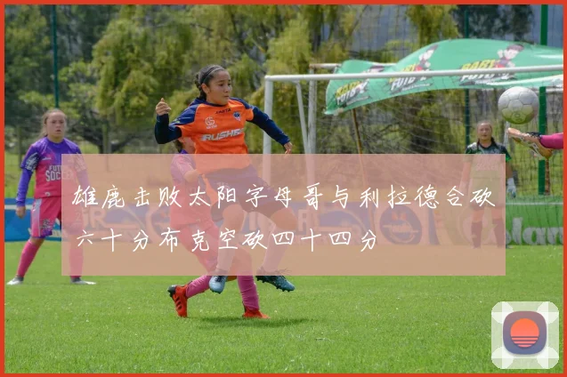 雄鹿击败太阳字母哥与利拉德合砍六十分布克空砍四十四分