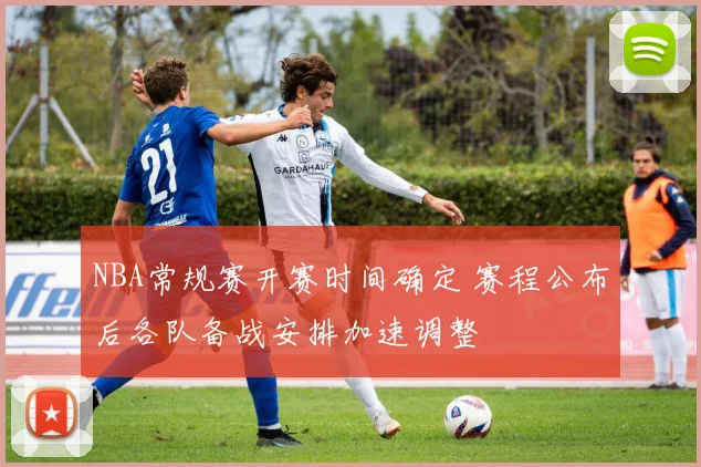 NBA常规赛开赛时间确定 赛程公布后各队备战安排加速调整