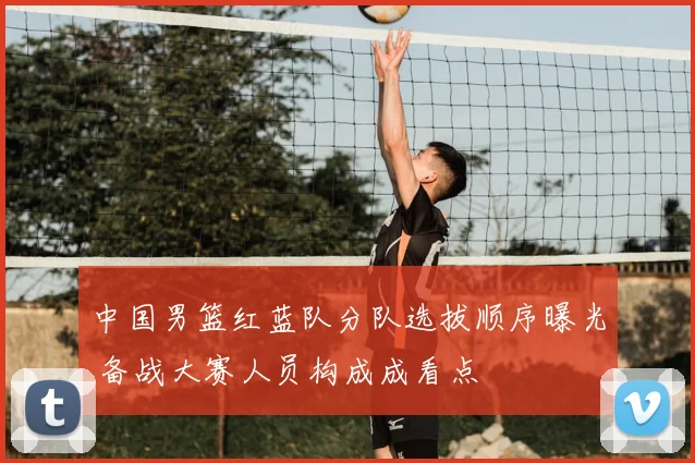 中国男篮红蓝队分队选拔顺序曝光 备战大赛人员构成成看点