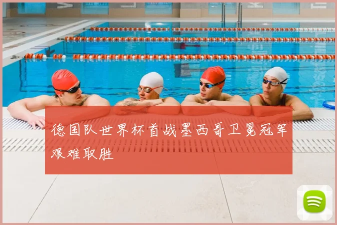 德国队世界杯首战墨西哥卫冕冠军艰难取胜