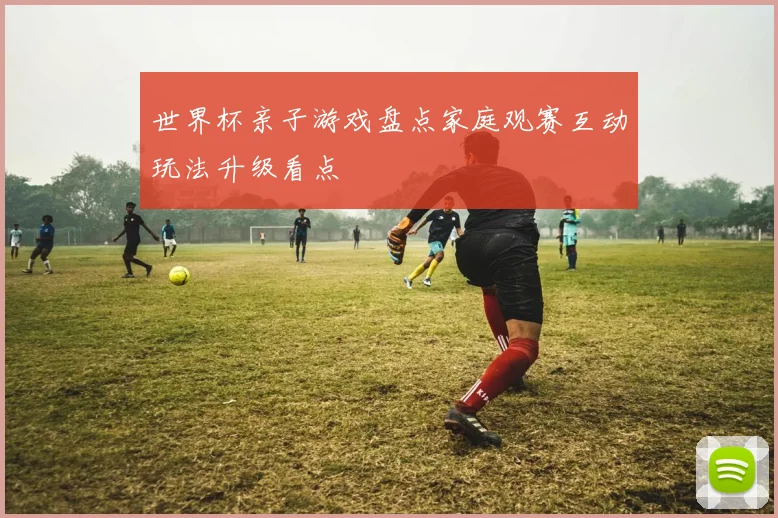 世界杯亲子游戏盘点家庭观赛互动玩法升级看点