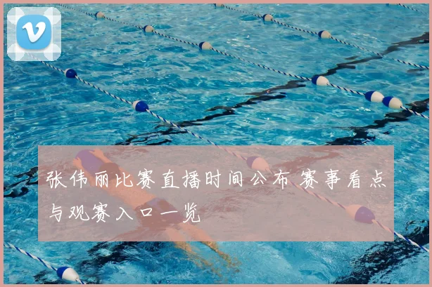 张伟丽比赛直播时间公布 赛事看点与观赛入口一览