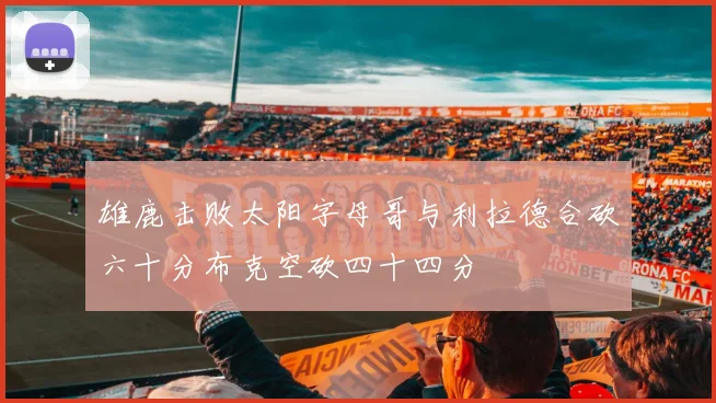 雄鹿击败太阳字母哥与利拉德合砍六十分布克空砍四十四分