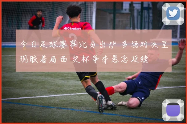 今日足球赛事比分出炉 多场对决呈现胶着局面 奖杯争夺悬念延续